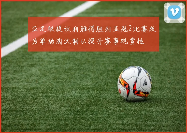 亚足联提议利雅得胜利亚冠2比赛改为单场淘汰制以提升赛事观赏性