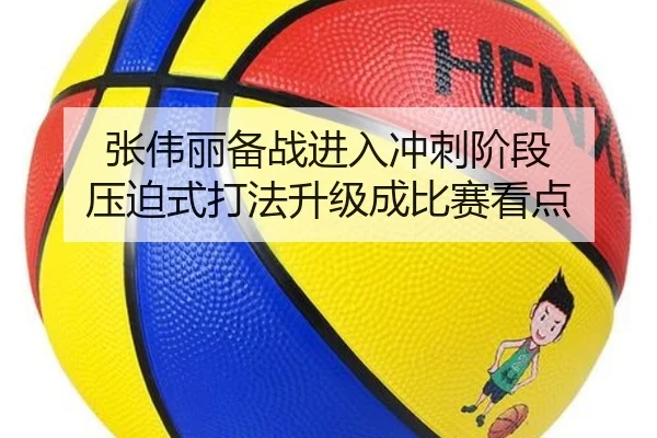张伟丽备战进入冲刺阶段 压迫式打法升级成比赛看点